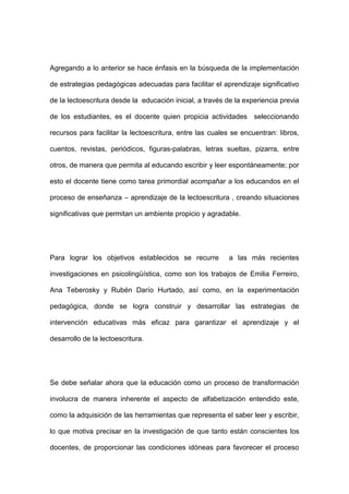 Agregando a lo anterior se hace énfasis en la búsqueda de la implementación
de estrategias pedagógicas adecuadas para facilitar el aprendizaje significativo
de la lectoescritura desde la educación inicial, a través de la experiencia previa
de los estudiantes, es el docente quien propicia actividades seleccionando
recursos para facilitar la lectoescritura, entre las cuales se encuentran: libros,
cuentos, revistas, periódicos, figuras-palabras, letras sueltas, pizarra, entre
otros, de manera que permita al educando escribir y leer espontáneamente; por
esto el docente tiene como tarea primordial acompañar a los educandos en el
proceso de enseñanza – aprendizaje de la lectoescritura , creando situaciones
significativas que permitan un ambiente propicio y agradable.
Para lograr los objetivos establecidos se recurre a las más recientes
investigaciones en psicolingüística, como son los trabajos de Emilia Ferreiro,
Ana Teberosky y Rubén Darío Hurtado, así como, en la experimentación
pedagógica, donde se logra construir y desarrollar las estrategias de
intervención educativas más eficaz para garantizar el aprendizaje y el
desarrollo de la lectoescritura.
Se debe señalar ahora que la educación como un proceso de transformación
involucra de manera inherente el aspecto de alfabetización entendido este,
como la adquisición de las herramientas que representa el saber leer y escribir,
lo que motiva precisar en la investigación de que tanto están conscientes los
docentes, de proporcionar las condiciones idóneas para favorecer el proceso
 