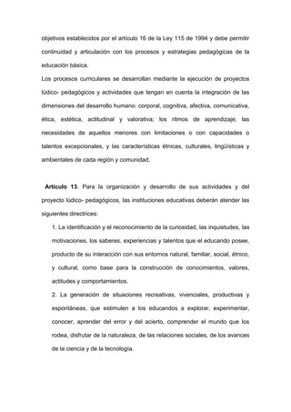 objetivos establecidos por el artículo 16 de la Ley 115 de 1994 y debe permitir
continuidad y articulación con los procesos y estrategias pedagógicas de la
educación básica.
Los procesos curriculares se desarrollan mediante la ejecución de proyectos
lúdico- pedagógicos y actividades que tengan en cuenta la integración de las
dimensiones del desarrollo humano: corporal, cognitiva, afectiva, comunicativa,
ética, estética, actitudinal y valorativa; los ritmos de aprendizaje; las
necesidades de aquellos menores con limitaciones o con capacidades o
talentos excepcionales, y las características étnicas, culturales, lingüísticas y
ambientales de cada región y comunidad.
Artículo 13. Para la organización y desarrollo de sus actividades y del
proyecto lúdico- pedagógicos, las instituciones educativas deberán atender las
siguientes directrices:
1. La identificación y el reconocimiento de la curiosidad, las inquietudes, las
motivaciones, los saberes, experiencias y talentos que el educando posee,
producto de su interacción con sus entornos natural, familiar, social, étnico,
y cultural, como base para la construcción de conocimientos, valores,
actitudes y comportamientos.
2. La generación de situaciones recreativas, vivenciales, productivas y
espontáneas, que estimulen a los educandos a explorar, experimentar,
conocer, aprender del error y del acierto, comprender el mundo que los
rodea, disfrutar de la naturaleza, de las relaciones sociales, de los avances
de la ciencia y de la tecnología.
 