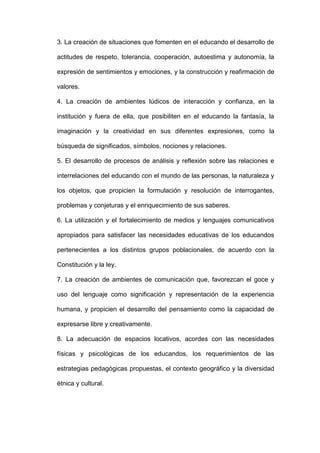 3. La creación de situaciones que fomenten en el educando el desarrollo de
actitudes de respeto, tolerancia, cooperación, autoestima y autonomía, la
expresión de sentimientos y emociones, y la construcción y reafirmación de
valores.
4. La creación de ambientes lúdicos de interacción y confianza, en la
institución y fuera de ella, que posibiliten en el educando la fantasía, la
imaginación y la creatividad en sus diferentes expresiones, como la
búsqueda de significados, símbolos, nociones y relaciones.
5. El desarrollo de procesos de análisis y reflexión sobre las relaciones e
interrelaciones del educando con el mundo de las personas, la naturaleza y
los objetos, que propicien la formulación y resolución de interrogantes,
problemas y conjeturas y el enriquecimiento de sus saberes.
6. La utilización y el fortalecimiento de medios y lenguajes comunicativos
apropiados para satisfacer las necesidades educativas de los educandos
pertenecientes a los distintos grupos poblacionales, de acuerdo con la
Constitución y la ley.
7. La creación de ambientes de comunicación que, favorezcan el goce y
uso del lenguaje como significación y representación de la experiencia
humana, y propicien el desarrollo del pensamiento como la capacidad de
expresarse libre y creativamente.
8. La adecuación de espacios locativos, acordes con las necesidades
físicas y psicológicas de los educandos, los requerimientos de las
estrategias pedagógicas propuestas, el contexto geográfico y la diversidad
étnica y cultural.
 