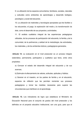 9. La utilización de los espacios comunitarios, familiares, sociales, naturales
y culturales como ambientes de aprendizajes y desarrollo biológico,
psicológico y social del educando.
10. La utilización de materiales y tecnologías apropiadas que les faciliten a
los educandos, el juego, la exploración del medio y la transformación de
éste, como el desarrollo de sus proyectos y actividades.
11. El análisis cualitativo integral de las experiencias pedagógicas
utilizadas, de los procesos de participación del educando, la familia y de la
comunidad, de la pertinencia y calidad de la metodología, las actividades,
los materiales, y de los ambientes lúdicos y pedagógicos generados.
Artículo 14. La evaluación en el nivel preescolar es un proceso integral,
sistemático, permanente, participativo y cualitativo que tiene, entre otros
propósitos:
a) Conocer el estado del desarrollo integral del educando y de sus
avances;
b) Estimular el afianzamiento de valores, actitudes, aptitudes y hábitos;
c) Generar en el maestro, en los padres de familia y en el educando,
espacios de reflexión que les permitan reorientar sus procesos
pedagógicos y tomar las medidas necesarias para superar las
circunstancias que interfieran en el aprendizaje.
Artículo 15. Los indicadores de logro que establezca el Ministerio de
Educación Nacional para el conjunto de grados del nivel preescolar y los
definidos en el proyecto educativo institucional, son una guía, para que el
 