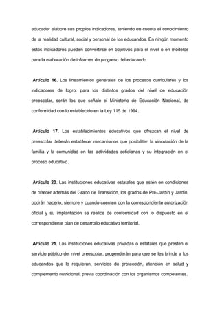 educador elabore sus propios indicadores, teniendo en cuenta el conocimiento
de la realidad cultural, social y personal de los educandos. En ningún momento
estos indicadores pueden convertirse en objetivos para el nivel o en modelos
para la elaboración de informes de progreso del educando.
Artículo 16. Los lineamientos generales de los procesos curriculares y los
indicadores de logro, para los distintos grados del nivel de educación
preescolar, serán los que señale el Ministerio de Educación Nacional, de
conformidad con lo establecido en la Ley 115 de 1994.
Artículo 17. Los establecimientos educativos que ofrezcan el nivel de
preescolar deberán establecer mecanismos que posibiliten la vinculación de la
familia y la comunidad en las actividades cotidianas y su integración en el
proceso educativo.
Artículo 20. Las instituciones educativas estatales que estén en condiciones
de ofrecer además del Grado de Transición, los grados de Pre-Jardín y Jardín,
podrán hacerlo, siempre y cuando cuenten con la correspondiente autorización
oficial y su implantación se realice de conformidad con lo dispuesto en el
correspondiente plan de desarrollo educativo territorial.
Artículo 21. Las instituciones educativas privadas o estatales que presten el
servicio público del nivel preescolar, propenderán para que se les brinde a los
educandos que lo requieran, servicios de protección, atención en salud y
complemento nutricional, previa coordinación con los organismos competentes.
 