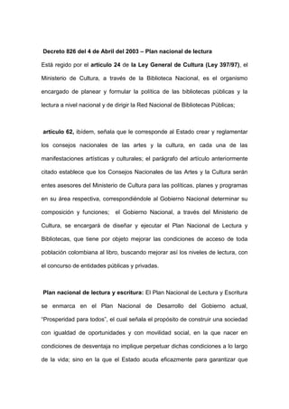 Decreto 826 del 4 de Abril del 2003 – Plan nacional de lectura
Está regido por el artículo 24 de la Ley General de Cultura (Ley 397/97), el
Ministerio de Cultura, a través de la Biblioteca Nacional, es el organismo
encargado de planear y formular la política de las bibliotecas públicas y la
lectura a nivel nacional y de dirigir la Red Nacional de Bibliotecas Públicas;
artículo 62, ibídem, señala que le corresponde al Estado crear y reglamentar
los consejos nacionales de las artes y la cultura, en cada una de las
manifestaciones artísticas y culturales; el parágrafo del artículo anteriormente
citado establece que los Consejos Nacionales de las Artes y la Cultura serán
entes asesores del Ministerio de Cultura para las políticas, planes y programas
en su área respectiva, correspondiéndole al Gobierno Nacional determinar su
composición y funciones; el Gobierno Nacional, a través del Ministerio de
Cultura, se encargará de diseñar y ejecutar el Plan Nacional de Lectura y
Bibliotecas, que tiene por objeto mejorar las condiciones de acceso de toda
población colombiana al libro, buscando mejorar así los niveles de lectura, con
el concurso de entidades públicas y privadas.
Plan nacional de lectura y escritura: El Plan Nacional de Lectura y Escritura
se enmarca en el Plan Nacional de Desarrollo del Gobierno actual,
“Prosperidad para todos”, el cual señala el propósito de construir una sociedad
con igualdad de oportunidades y con movilidad social, en la que nacer en
condiciones de desventaja no implique perpetuar dichas condiciones a lo largo
de la vida; sino en la que el Estado acuda eficazmente para garantizar que
 