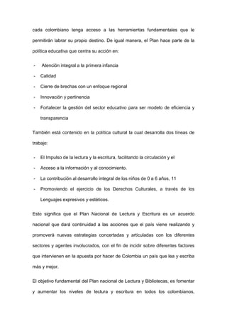 cada colombiano tenga acceso a las herramientas fundamentales que le
permitirán labrar su propio destino. De igual manera, el Plan hace parte de la
política educativa que centra su acción en:
- Atención integral a la primera infancia
- Calidad
- Cierre de brechas con un enfoque regional
- Innovación y pertinencia
- Fortalecer la gestión del sector educativo para ser modelo de eficiencia y
transparencia
También está contenido en la política cultural la cual desarrolla dos líneas de
trabajo:
- El Impulso de la lectura y la escritura, facilitando la circulación y el
- Acceso a la información y al conocimiento.
- La contribución al desarrollo integral de los niños de 0 a 6 años, 11
- Promoviendo el ejercicio de los Derechos Culturales, a través de los
Lenguajes expresivos y estéticos.
Esto significa que el Plan Nacional de Lectura y Escritura es un acuerdo
nacional que dará continuidad a las acciones que el país viene realizando y
promoverá nuevas estrategias concertadas y articuladas con los diferentes
sectores y agentes involucrados, con el fin de incidir sobre diferentes factores
que intervienen en la apuesta por hacer de Colombia un país que lea y escriba
más y mejor.
El objetivo fundamental del Plan nacional de Lectura y Bibliotecas, es fomentar
y aumentar los niveles de lectura y escritura en todos los colombianos,
 