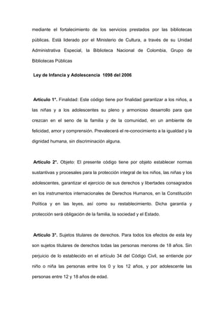 mediante el fortalecimiento de los servicios prestados por las bibliotecas
públicas. Está liderado por el Ministerio de Cultura, a través de su Unidad
Administrativa Especial, la Biblioteca Nacional de Colombia, Grupo de
Bibliotecas Públicas
Ley de Infancia y Adolescencia 1098 del 2006
Artículo 1°. Finalidad: Este código tiene por finalidad garantizar a los niños, a
las niñas y a los adolescentes su pleno y armonioso desarrollo para que
crezcan en el seno de la familia y de la comunidad, en un ambiente de
felicidad, amor y comprensión. Prevalecerá el re-conocimiento a la igualdad y la
dignidad humana, sin discriminación alguna.
Artículo 2°. Objeto: El presente código tiene por objeto establecer normas
sustantivas y procesales para la protección integral de los niños, las niñas y los
adolescentes, garantizar el ejercicio de sus derechos y libertades consagrados
en los instrumentos internacionales de Derechos Humanos, en la Constitución
Política y en las leyes, así como su restablecimiento. Dicha garantía y
protección será obligación de la familia, la sociedad y el Estado.
Artículo 3°. Sujetos titulares de derechos. Para todos los efectos de esta ley
son sujetos titulares de derechos todas las personas menores de 18 años. Sin
perjuicio de lo establecido en el artículo 34 del Código Civil, se entiende por
niño o niña las personas entre los 0 y los 12 años, y por adolescente las
personas entre 12 y 18 años de edad.
 