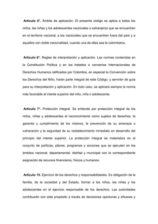Artículo 4°. Ámbito de aplicación. El presente código se aplica a todos los
niños, las niñas y los adolescentes nacionales o extranjeros que se encuentren
en el territorio nacional, a los nacionales que se encuentren fuera del país y a
aquellos con doble nacionalidad, cuando una de ellas sea la colombiana.
Artículo 6°. Reglas de interpretación y aplicación. Las normas contenidas en
la Constitución Política y en los tratados o convenios internacionales de
Derechos Humanos ratificados por Colombia, en especial la Convención sobre
los Derechos del Niño, harán parte integral de este Código, y servirán de guía
para su interpretación y aplicación. En todo caso, se aplicará siempre la norma
más favorable al interés superior del niño, niña o adolescente.
Artículo 7°. Protección integral. Se entiende por protección integral de los
niños, niñas y adolescentes el reconocimiento como sujetos de derechos, la
garantía y cumplimiento de los mismos, la prevención de su amenaza o
vulneración y la seguridad de su restablecimiento inmediato en desarrollo del
principio del interés superior. La protección integral se materializa en el
conjunto de políticas, planes, programas y acciones que se ejecuten en los
ámbitos nacional, departamental, distrital y municipal con la correspondiente
asignación de recursos financieros, físicos y humanos.
Artículo 15. Ejercicio de los derechos y responsabilidades. Es obligación de la
familia, de la sociedad y del Estado, formar a los niños, las niñas y los
adolescentes en el ejercicio responsable de los derechos. Las autoridades
contribuirán con este propósito a través de decisiones oportunas y eficaces y
 