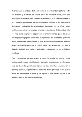 de enseñanza-aprendizaje de la lectoescritura, considerando importante contar
con lectores y escritores de calidad desde la educación inicial, pues esto
proporciona la base de todo proceso de enseñanza fruto determinante de la
labor docente; pretendiendo que las estrategias abordadas sirvan para analizar
de manera pedagógica las producciones lingüísticas de los niños y niñas
contribuyendo así con su proceso; teniendo en cuenta que lectoescritura debe
ser vista como un proceso cognitivo en la primera infancia que a través de
estrategias pedagógicas, comprende la importancia del aprendizaje partiendo
de las necesidades del educando, ya que existen dificultades debido a la falta
de concientización acerca de lo que es mejor para el alumno y no para el
docente, teniendo una mejor organización y planeación de las actividades
escolares.
Esta investigación se lleva a cabo a través de un plan de estudio y una
caracterización grupal e institucional, las cuales proporcionan la información
para su desarrollo, permitiendo aplicar los conocimientos adquiridos en la
lectura y escritura, experimentando cada uno de los procesos en los que se
dividió la metodología a utilizar y de alguna u otra manera ayudar a los
educandos en su proceso de aprendizaje.
 