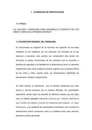 1. ELEMENTOS DE IDENTIFICACIÓN
1.1 TITULO
“LA LECTURA Y ESCRITURA PARA DESARROLLO COGNITIVO EN LOS
NIÑOS Y NIÑAS EN LA PRIMERA INFANCIA”
1.2 DECRIPCIÓN GENERAL DEL PROBLEMA
El conocimiento se adquiere en el momento de captación de las ideas
reflejadas en las imágenes que las personas van tomando de lo que
observan y escuchan, esto permite una comprensión real, donde van
formando su propio conocimiento de los contextos que lo circundan e
identifica la capacidad y la habilidad en la lectoescritura como un elemento
fundamental, para iniciar cualquier proceso cognitivo que se genera dentro
de los niños y niñas, cuando estos van desarrollando habilidades de
pensamiento, análisis e interpretación.
Se debe señalar, la importancia que el docente comprenda que cada
alumno y alumna provienen de un contexto diferente, con necesidades
específicas, donde cada uno aprende de diferente manera, por eso debe
usar un método adaptable realizando acciones que ofrezcan alternativas
para cambiar los hábitos y formas de enseñanza para alcanzar un mejor
desempeño, y así satisfacer las necesidades individuales, de lo contrario la
lectoescritura podría construirse como un problema tanto para alumnos,
docentes y padres de familia.
 