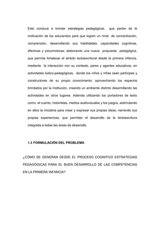 Esto conduce a brindar estrategias pedagógicas que partan de la
motivación de los educandos para que logren un nivel de concentración,
comprensión, desarrollando sus habilidades, capacidades cognitivas,
afectivas y psicomotoras; elaborando una nueva propuesta pedagógica,
que permita fortalecer el ámbito lectoescritural desde la primera infancia,
mediante la interacción con su contexto, pares y agentes educativos, en
actividades lúdico-pedagógicas, donde los niños y niñas sean partícipes y
constructores de su propio conocimiento; aprovechando los espacios
brindados por la institución, creando un ambiente distinto desarrollando las
actividades en otros lugares. Además utilizando los portadores de texto
como: el cuento, historietas, medios audiovisuales y los juegos, estimulando
en ellos la iniciativa para crear y expresar sus propias ideas, narrando sus
propias experiencias, que permitan el desarrollo de la lectoescritura
integrada a todas las áreas de desarrollo.
1.3 FORMULACIÓN DEL PROBLEMA
¿CÓMO SE GENERAN DESDE EL PROCESO COGNITIVO ESTRATEGIAS
PEDAGÓGICAS PARA EL BUEN DESARROLLO DE LAS COMPETENCIAS
EN LA PRIMERA INFANCIA?
 