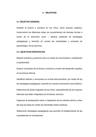 2. OBJETIVOS
2.1 OBJETIVO GENERAL
Analizar la lectura y escritura en los niños, como proceso cognitivo,
involucrando las diferentes áreas de conocimientos de diversas formas a
través de la dimensión socio – afectiva partiendo de estrategias
pedagógicas y teniendo en cuenta las necesidades y procesos de
aprendizajes de los alumnos.
2.2 OBJETIVOS ESPECIFICOS
Mostrar la lectura y escritura como un medio de comunicación, socialización
y expresividad.
Evaluar el proceso de la lectura y escritura a través del desarrollo cognitivo
en la primera infancia.
Identificar talentos y emociones en el área lecto-escritora, por medio de los
de estrategias pedagógicas, teniendo en cuenta la dimensión socio-afectiva.
Determinar las áreas integrales de los niños, especialmente las de mayores
falencias que estén integradas con la lectura, escritura.
Organizar la participación activa e integración de los infantes dentro y fuera
del aula de clase por medio de actividades lúdico-creativas.
Seleccionar estrategias pedagógicas que permitan el fortalecimiento de las
competencias en el preescolar.
 