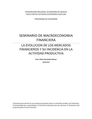 UNIVERSIDAD NACIONAL AUTONOMA DE MEXICO
FACULTAD DE ESTUDIOS SUPERIORES ACATLAN
PROGRAMA DE ECONOMÍA

SEMINARIO DE MACROECONOMIA
FINANCIERA
LA EVOLUCION DE LOS MERCADOS
FINANCIEROS Y SU INCIDENCIA EN LA
ACTIVIDAD PRODUCTIVA
Prof. Ulises Hernández Ramos
30/10/2013

El presente documento da una explicación general sobre el contenido temático del Seminario,
la metodología de su aprendizaje y la forma de evaluación para los alumnos. El Seminario está
propuesto para el turno matutino.

 