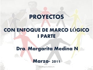 PROYECTOS

CON ENFOQUE DE MARCO LÓGICO
          I PARTE

   Dra. Margarita Medina N

         Marzo- 2011
           Dra. Margarita Medina N
 