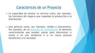 Caracterices de un Proyecto
 La capacidad de prestar un servicio como, por ejemplo,
las funciones del negocio que respaldan la producción o la
distribución.
 Una película como, por ejemplo, salidas o documentos.
Por ejemplo, de un proyecto de investigación se obtienen
conocimientos que pueden usarse para determinar si
existe o no una tendencia o si un nuevo proceso
beneficiará a la sociedad.
 