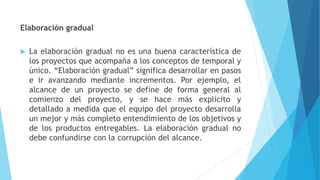 Elaboración gradual
 La elaboración gradual no es una buena característica de
los proyectos que acompaña a los conceptos de temporal y
único. “Elaboración gradual” significa desarrollar en pasos
e ir avanzando mediante incrementos. Por ejemplo, el
alcance de un proyecto se define de forma general al
comienzo del proyecto, y se hace más explícito y
detallado a medida que el equipo del proyecto desarrolla
un mejor y más completo entendimiento de los objetivos y
de los productos entregables. La elaboración gradual no
debe confundirse con la corrupción del alcance.
 