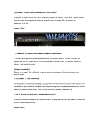 ¿Cuál es su función dentro del cableado estructurado?


Su función es interconectar dos o más segmentos de red, de manera similar a los puentes de red,
pasando datos de un segmento a otro de acuerdo con la dirección MAC de destino de
las tramas en la red.


Imagen Física




 ¿Cuáles son sus especificaciones técnicas más importantes?


El switch está compuesto por muchos elementos, por ejemplo tiene un circuito, una serie de
puertos que a la vez están hechos de otros materiales, todo encerrado en una caja metálica o
plástica y a si sucesivamente.


Capa del modelo OSI
Operan en la capa 2 del modelo osi ya que encaminan paquetes de datos entre segmentos
algunas redes.

11. ROUTERS O ENRUTADORES


Son dispositivos electrónicos complejos que permiten manejar comunicaciones entre redes que se
encuentran a gran distancia, utilizando vínculos provistos por las empresas prestatarias del servicio
telefónico (líneas Punto a punto), líneas de datos (Arpac), enlaces vía satélite, etc


¿Cuál es su función dentro del cableado estructurado?


Su función es permitir asegurar el direccionamiento de paquetes de datos entre ellas o determinar
la mejor ruta que deben tomar.


Imagen Física
 