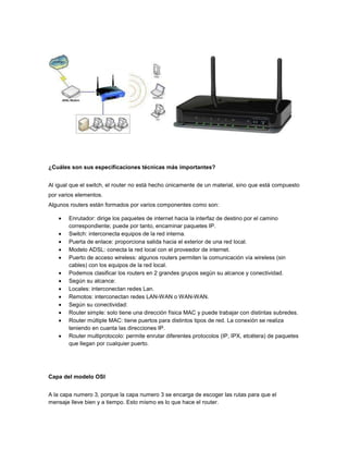 ¿Cuáles son sus especificaciones técnicas más importantes?


Al igual que el switch, el router no está hecho únicamente de un material, sino que está compuesto
por varios elementos.
Algunos routers están formados por varios componentes como son:

       Enrutador: dirige los paquetes de internet hacia la interfaz de destino por el camino
       correspondiente; puede por tanto, encaminar paquetes IP.
       Switch: interconecta equipos de la red interna.
       Puerta de enlace: proporciona salida hacia el exterior de una red local.
       Modelo ADSL: conecta la red local con el proveedor de internet.
       Puerto de acceso wireless: algunos routers permiten la comunicación vía wireless (sin
       cables) con los equipos de la red local.
       Podemos clasificar los routers en 2 grandes grupos según su alcance y conectividad.
       Según su alcance:
       Locales: interconectan redes Lan.
       Remotos: interconectan redes LAN-WAN o WAN-WAN.
       Según su conectividad:
       Router simple: solo tiene una dirección física MAC y puede trabajar con distintas subredes.
       Router múltiple MAC: tiene puertos para distintos tipos de red. La conexión se realiza
       teniendo en cuanta las direcciones IP.
       Router multiprotocolo: permite enrutar diferentes protocolos (IP, IPX, etcétera) de paquetes
       que llegan por cualquier puerto.




Capa del modelo OSI


A la capa numero 3, porque la capa numero 3 se encarga de escoger las rutas para que el
mensaje lleve bien y a tiempo. Esto mismo es lo que hace el router.
 