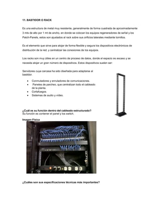 11. BASTIDOR O RACK


Es una estructura de metal muy resistente, generalmente de forma cuadrada de aproximadamente
3 mts de alto por 1 mt de ancho, en donde se colocan los equipos regeneradores de señal y los
Patch-Panels, estos son ajustados al rack sobre sus orificios laterales mediante tornillos.


Es el elemento que sirve para alojar de forma flexible y segura los dispositivos electrónicos de
distribución de la red, y centralizar las conexiones de los equipos.


Los racks son muy útiles en un centro de proceso de datos, donde el espacio es escaso y se
necesita alojar un gran número de dispositivos. Estos dispositivos suelen ser:


Servidores cuya carcasa ha sido diseñada para adaptarse al
bastidor.

        Conmutadores y enrutadores de comunicaciones.
        Paneles de parcheo, que centralizan todo el cableado
        de la planta.
        Cortafuegos.
        Sistemas de audio y vídeo.




¿Cuál es su función dentro del cableado estructurado?
Su función es contener el panel y los switch.

Imagen Fisica




¿Cuáles son sus especificaciones técnicas más importantes?
 