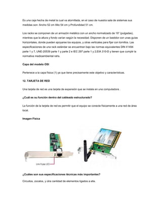 Es una caja hecha de metal la cual va atornillada, en el caso de nuestra sala de sistemas sus
medidas son: Ancho 52 cm Alto 54 cm y Profundidad 51 cm.


Los racks se componen de un armazón metálico con un ancho normalizado de 19” (pulgadas),
mientras que la altura y fondo varían según la necesidad. Disponen de un bastidor con unas guías
horizontales, donde pueden apoyarse los equipos, y otras verticales para fijar con tornillos. Las
especificaciones de una rack estándar se encuentran bajo las normas equivalentes DIN 41494
parte 1 y 7, UNE-20539 parte 1 y parte 2 e IEC 297 parte 1 y 2,EIA 310-D y tienen que cumplir la
normativa medioambiental rahs.


Capa del modelo OSI


Pertenece a la capa física (1) ya que tiene precisamente este objetivo y características.


12. TARJETA DE RED


Una tarjeta de red es una tarjeta de expansión que se instala en una computadora .


¿Cuál es su función dentro del cableado estructurado?


La función de la tarjeta de red es permitir que el equipo se conecte físicamente a una red de área
local.


Imagen Fisica




¿Cuáles son sus especificaciones técnicas más importantes?

Circuitos, zocalos, y otra cantidad de elementos ligados a ella.
 