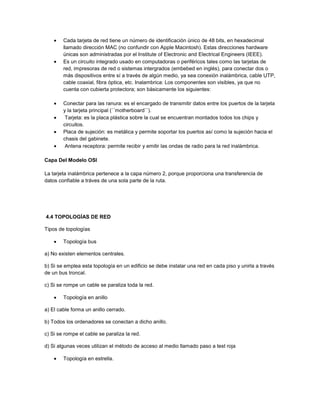 Cada tarjeta de red tiene un número de identificación único de 48 bits, en hexadecimal
        llamado dirección MAC (no confundir con Apple Macintosh). Estas direcciones hardware
        únicas son administradas por el Institute of Electronic and Electrical Engineers (IEEE).
        Es un circuito integrado usado en computadoras o periféricos tales como las tarjetas de
        red, impresoras de red o sistemas intergrados (embebed en inglés), para conectar dos o
        más dispositivos entre sí a través de algún medio, ya sea conexión inalámbrica, cable UTP,
        cable coaxial, fibra óptica, etc. Inalambrica: Los componentes son visibles, ya que no
        cuenta con cubierta protectora; son básicamente los siguientes:

        Conectar para las ranura: es el encargado de transmitir datos entre los puertos de la tarjeta
        y la tarjeta principal (´´motherboard´´).
         Tarjeta: es la placa plástica sobre la cual se encuentran montados todos los chips y
        circuitos.
        Placa de sujeción: es metálica y permite soportar los puertos así como la sujeción hacia el
        chasis del gabinete.
         Antena receptora: permite recibir y emitir las ondas de radio para la red inalámbrica.

Capa Del Modelo OSI

La tarjeta inalámbrica pertenece a la capa número 2, porque proporciona una transferencia de
datos confiable a tráves de una sola parte de la ruta.




4.4 TOPOLOGÍAS DE RED

Tipos de topologías

        Topología bus

a) No existen elementos centrales.

b) Si se emplea esta topología en un edificio se debe instalar una red en cada piso y unirla a través
de un bus troncal.

c) Si se rompe un cable se paraliza toda la red.

        Topología en anillo

a) El cable forma un anillo cerrado.

b) Todos los ordenadores se conectan a dicho anillo.

c) Si se rompe el cable se paraliza la red.

d) Si algunas veces utilizan el método de acceso al medio llamado paso a test roja

        Topología en estrella.
 