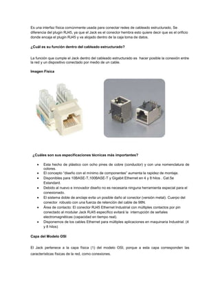 Es una interfaz física comúnmente usada para conectar redes de cableado estructurado, Se
diferencia del plugin RJ45, ya que el Jack es el conector hembra esto quiere decir que es el orificio
donde encaja el plugin RJ45 y va alojado dentro de la caja toma de datos.

¿Cuál es su función dentro del cableado estructurado?


La función que cumple el Jack dentro del cableado estructurado es hacer posible la conexión entre
la red y un dispositivo conectado por medio de un cable.

Imagen Física




 ¿Cuáles son sus especificaciones técnicas más importantes?

        Esta hecho de plástico con ocho pines de cobre (conductor) y con una nomenclatura de
        colores.
        El concepto “diseño con el mínimo de componentes” aumenta la rapidez de montaje.
        Disponibles para 10BASE-T,100BASE-T y Gigabit Ethernet en 4 y 8 hilos . Cat.5e
        Estandard.
        Debido al nuevo e innovador diseño no es necesaria ninguna herramienta especial para el
        conexionado.
        El sistema doble de anclaje evita un posible daño al conector (versión metal). Cuerpo del
        conector robusto con una fuerza de retención del cable de 98N.
        Área de contacto: El conector RJ45 Ethernet Industrial con múltiples contactos por pin
        conectado al modular Jack RJ45 específico evitará la interrupción de señales
        electromagnéticas (capacidad en tiempo real).
        Disponemos de los cables Ethernet para múltiples aplicaciones en maquinaria Industrial. (4
        y 8 hilos)

Capa del Modelo OSI


El Jack pertenece a la capa física (1) del modelo OSI, porque a esta capa corresponden las
características físicas de la red, como conexiones.
 