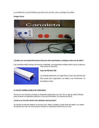 La canaleta es un ducto Estetico que tiene como función cubrir y proteger los cables.

Imagen física




¿Cuáles son sus especificaciones técnicas más importantes y explique cada una de ellas?

Las canaletas están hechas de diversos materiales, principalmente metales dentro de los cuales es
                                   más común en aluminio.

                                     Capa del Modelo OSI


                                     La canaleta pertenece a la capa física (1) por que permite que
                                     todo quede bien organizado, los cables y las conexiones. Le
                                     da estética al sitio.




6. PATCH CORDS (CABLE DE PARCHEO)

Se usa en una red para conectar un dispositivo electrónico con otro. Es un tipo de cable utilizado
para conectar un dispositivo eléctrico a una red informática. Su conector es Rj-45.

¿Cuál es su función dentro del cableado estructurado?

Su función es permitir asignar un recurso (voz, datos o imagen) a cada línea de salida. Los cables
de parcheo se usan en una red para conectar un dispositivo electrónico con otro.
 