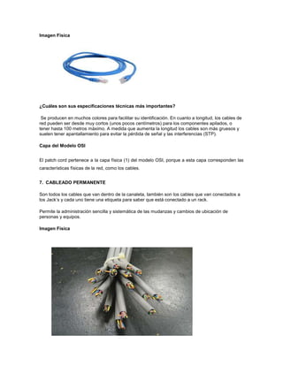 Imagen Física




¿Cuáles son sus especificaciones técnicas más importantes?

 Se producen en muchos colores para facilitar su identificación. En cuanto a longitud, los cables de
red pueden ser desde muy cortos (unos pocos centímetros) para los componentes apilados, o
tener hasta 100 metros máximo. A medida que aumenta la longitud los cables son más gruesos y
suelen tener apantallamiento para evitar la pérdida de señal y las interferencias (STP).

Capa del Modelo OSI


El patch cord pertenece a la capa física (1) del modelo OSI, porque a esta capa corresponden las
características físicas de la red, como los cables.


7. CABLEADO PERMANENTE

Son todos los cables que van dentro de la canaleta, también son los cables que van conectados a
los Jack’s y cada uno tiene una etiqueta para saber que está conectado a un rack.

Permite la administración sencilla y sistemática de las mudanzas y cambios de ubicación de
personas y equipos.

Imagen Física
 