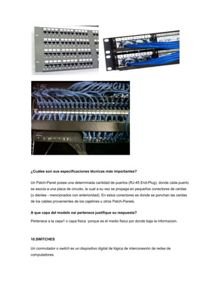 ¿Cuáles son sus especificaciones técnicas más importantes?


Un Patch-Panel posee una determinada cantidad de puertos (RJ-45 End-Plug), donde cada puerto
se asocia a una placa de circuito, la cual a su vez se propaga en pequeños conectores de cerdas
(o dientes - mencionados con anterioridad). En estos conectores es donde se ponchan las cerdas
de los cables provenientes de los cajetines u otros Patch-Panels.


A que capa del modelo osi pertenece justifique su respuesta?

Pertenece a la capa1 o capa fisica porque es el medio fisico por donde baja la informacion.




10.SWITCHES

Un conmutador o switch es un dispositivo digital de lógica de interconexión de redes de
computadores.
 