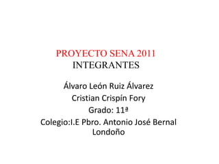 PROYECTO SENA 2011
       INTEGRANTES

      Álvaro León Ruiz Álvarez
         Cristian Crispín Fory
              Grado: 11ª
Colegio:I.E Pbro. Antonio José Bernal
               Londoño
 