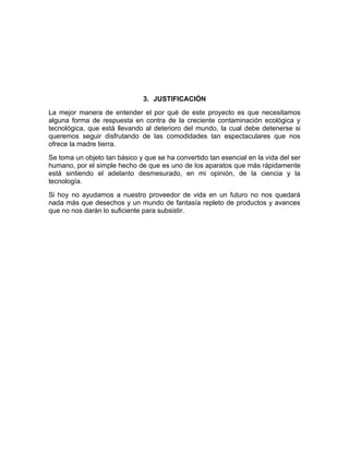 3. JUSTIFICACIÓN
La mejor manera de entender el por qué de este proyecto es que necesitamos
alguna forma de respuesta en contra de la creciente contaminación ecológica y
tecnológica, que está llevando al deterioro del mundo, la cual debe detenerse si
queremos seguir disfrutando de las comodidades tan espectaculares que nos
ofrece la madre tierra.
Se toma un objeto tan básico y que se ha convertido tan esencial en la vida del ser
humano, por el simple hecho de que es uno de los aparatos que más rápidamente
está sintiendo el adelanto desmesurado, en mi opinión, de la ciencia y la
tecnología.
Si hoy no ayudamos a nuestro proveedor de vida en un futuro no nos quedará
nada más que desechos y un mundo de fantasía repleto de productos y avances
que no nos darán lo suficiente para subsistir.
 
