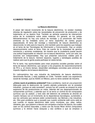 4.2 MARCO TEORICO


                             La Basura electrónica
A pesar del natural incremento de la basura electrónica, no existen medidas
directas de regulación sobre las necesidades de prevención de producción y de
tratamiento en su destino final. También se advierte ausencia de intervención
activa de la ciudadanía sobre estas materias. En general, en los países
latinoamericanos no hay una cultura de reciclaje, y la prevención del medio
ambiente se ha instalado como un tema específico de ciertos grupos
especializado. El tema del reciclaje y tratamiento de basura electrónica es
desconocido no sólo para la mayoría, sino también para los expertos que trabajan
en el tema de las Tecnologías de Información y Comunicación. Hay un amplio
desconocimiento sobre el tema. Esto da cuenta de la necesidad de generar
conciencia y acciones ciudadanas, de manera que la ciudadanía pueda asumir
una actitud responsable en relación con la basura electrónica. Junto con esto, las
acciones son indispensables. Hay que presentar soluciones viables para el
tratamiento de la basura. Generar espacios, lugares y estrategias posibles de
realizar para que la gente pueda participar en estos temas.
Por lo tanto, hay oportunidades para crear proyectos sociales grandes sobre el
tema de basura electrónica, que apoyen a los proyectos de reacondicionamiento
de PC’s y, al mismo tiempo, desarrollen estrategias concretas para aminorar el
impacto negativo de la basura electrónica.

En Latinoamérica hay una industria de tratamiento de basura electrónica,
denominada Recicla, y está instalada en Chile. También existe una experiencia
social de reciclaje, que es ASSIC en México, pero no tiene carácter de industria.

¿Cómo nació el problema ambiental? Este e problema, nació en una proporción
adecuada para la destrucción de nuestro planeta juntamente con la sociedad
industrial, ¿porque en esta sociedad?, porque fue ahí cuando se empezó la onda
expansiva de las producciones en masa, además del uso desproporcionado de
componentes químicos, y además que no se tenía un control de los compuestos
químicos que se usaban, y todo esto del deterioro de ambiente se ahondó en
nuestro tiempos con el incremento de la dependencia tecnológica, sumándole a
eso los vehículos que siempre están contaminando, las fábricas y las industrias,
etc. Otro gran problema que a causado que nuestro ambiente esté como está es
que cuando un equipo electrónico tales como monitores, cpu, pilas, radios,
celulares, gps, que pasaron a desuso son arrojados a tachos de basura, los cuales
caen en los centros basurales, y estos con las lluvias filtran dichos compuestos
químicos y lo drenan hacia acequias y eso conlleva a que se empiece a
 