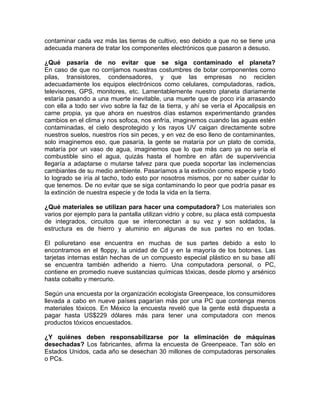 contaminar cada vez más las tierras de cultivo, eso debido a que no se tiene una
adecuada manera de tratar los componentes electrónicos que pasaron a desuso.

¿Qué pasaría de no evitar que se siga contaminado el planeta?
En caso de que no corrijamos nuestras costumbres de botar componentes como
pilas, transistores, condensadores, y que las empresas no reciclen
adecuadamente los equipos electrónicos como celulares, computadoras, radios,
televisores, GPS, monitores, etc. Lamentablemente nuestro planeta diariamente
estaría pasando a una muerte inevitable, una muerte que de poco iría arrasando
con ella a todo ser vivo sobre la faz de la tierra, y ahí se vería el Apocalipsis en
carne propia, ya que ahora en nuestros días estamos experimentando grandes
cambios en el clima y nos sofoca, nos enfría, imaginemos cuando las aguas estén
contaminadas, el cielo desprotegido y los rayos UV caigan directamente sobre
nuestros suelos, nuestros ríos sin peces, y en vez de eso lleno de contaminantes,
solo imaginemos eso, que pasaría, la gente se mataría por un plato de comida,
mataría por un vaso de agua, imaginemos que lo que más caro ya no sería el
combustible sino el agua, quizás hasta el hombre en afán de supervivencia
llegaría a adaptarse o mutarse talvez para que pueda soportar las inclemencias
cambiantes de su medio ambiente. Pasaríamos a la extinción como especie y todo
lo logrado se iría al tacho, todo esto por nosotros mismos, por no saber cuidar lo
que tenemos. De no evitar que se siga contaminando lo peor que podría pasar es
la extinción de nuestra especie y de toda la vida en la tierra.

¿Qué materiales se utilizan para hacer una computadora? Los materiales son
varios por ejemplo para la pantalla utilizan vidrio y cobre, su placa está compuesta
de integrados, circuitos que se interconectan a su vez y son soldados, la
estructura es de hierro y aluminio en algunas de sus partes no en todas.

El poliuretano ese encuentra en muchas de sus partes debido a esto lo
encontramos en el floppy, la unidad de Cd y en la mayoría de los botones. Las
tarjetas internas están hechas de un compuesto especial plástico en su base allí
se encuentra también adherido a hierro. Una computadora personal, o PC,
contiene en promedio nueve sustancias químicas tóxicas, desde plomo y arsénico
hasta cobalto y mercurio.

Según una encuesta por la organización ecologista Greenpeace, los consumidores
llevada a cabo en nueve países pagarían más por una PC que contenga menos
materiales tóxicos. En México la encuesta reveló que la gente está dispuesta a
pagar hasta US$229 dólares más para tener una computadora con menos
productos tóxicos encuestados.

¿Y quiénes deben responsabilizarse por la eliminación de máquinas
desechadas? Los fabricantes, afirma la encuesta de Greenpeace. Tan sólo en
Estados Unidos, cada año se desechan 30 millones de computadoras personales
o PCs.
 