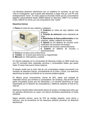 Los llamados desechos electrónicos son un problema en aumento, es por eso
-dice la investigación- que la gente está dispuesta a pagar más por una PC más
ecológicamente "sana". En otros países la encuesta reveló que los consumidores
pagarían adicionalmente desde US$59 dólares en Alemania, US$117 en el Reino
Unido, US$197 en China, por una computadora más "verde".

Desechos tóxicos

1. Plomo en tubos de rayo catódico y soldadura
                                  2. Arsénico en tubos de rayo catódico más
                                  antiguos
                                  3. Trióxido de antimonio como retardante de
                                  fuego
                                  4. Retardantes de flama polibromados en las
                                  cubiertas, cables y tableros de circuitos
                                  5. Selenio en los tableros de circuitos como
                                  rectificador de suministro de energía
                                  en tableros de circuitos y semiconductores
                                  6. Cadmio en tableros de circuitos y
                                  semiconductores
7. Cromo en el acero como anticorrosivo
8. Cobalto en el acero para estructura y magnetividad
9. Mercurio en interruptores y cubierta

Un informe realizado por la Universidad de Naciones Unidas en 2004 reveló que
una PC promedio lleva materiales químicos y combustibles fósiles que pesan
hasta 10 veces más que la misma máquina.

El estudio reveló que la corta vida de una computadora estaba provocando una
montaña de desechos tóxicos, principalmente en la India y China. Los desechos
electrónicos se están convirtiendo en un enorme problema global.

En México pocos consumidores, menos de 30%, saben qué cantidad de
materiales tóxicos que contiene su computadora. Sin embargo, más de 60% de la
gente encuestada quiere que los fabricantes y la industria electrónica se haga
responsable por el desecho de computadoras y teléfonos celulares al final de su
vida útil.

Además la industria debe instrumentar planes de acopio y reciclaje para evitar que
los aparatos electrónicos se vayan a la basura doméstica perjudicando al medio
ambiente.

Según estudios previos, cerca de 70% de metales pesados, como plomo y
mercurio, que se encuentran en los basureros públicos provienen de desechos
electrónicos.
 