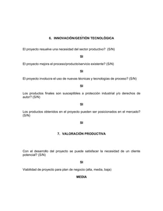 .
                  6. INNOVACIÓN/GESTIÓN TECNOLÓGICA


El proyecto resuelve una necesidad del sector productivo? (S/N)

                                        SI

El proyecto mejora el proceso/producto/servicio existente? (S/N)

                                        SI

El proyecto involucra el uso de nuevas técnicas y tecnologías de proceso? (S/N)

                                        SI

Los productos finales son susceptibles a protección industrial y/o derechos de
autor? (S/N)

                                        SI

Los productos obtenidos en el proyecto pueden ser posicionados en el mercado?
(S/N)

                                        SI


                        7. VALORACIÓN PRODUCTIVA




Con el desarrollo del proyecto se puede satisfacer la necesidad de un cliente
potencial? (S/N)

                                        SI

Viabilidad de proyecto para plan de negocio (alta, media, baja)

                                      MEDIA
 