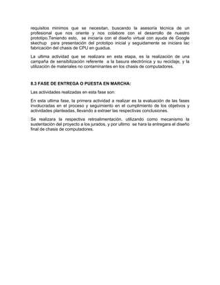 requisitos minimos que se necesitan, buscando la asesoría técnica de un
profesional que nos oriente y nos colabore con el desarrollo de nuestro
prototipo.Teniendo esto, se iniciaría con el diseño virtual con ayuda de Google
skechup para presentación del prototipo inicial y seguidamente se iniciara lac
fabricación del chasis de CPU en guadua.
La ultima actividad que se realizara en esta etapa, es la realización de una
campaña de sensibilización referente a la basura electrónica y su reciclaje, y la
utilización de materiales no contaminantes en los chasis de computadores.


8.3 FASE DE ENTREGA O PUESTA EN MARCHA:
Las actividades realizadas en esta fase son:
En esta ultima fase, la primera actividad a realizar es la evaluación de las fases
involucradas en el proceso y seguimiento en el cumplimiento de los objetivos y
actividades planteadas, llevando a extraer las respectivas conclusiones.
Se realizara la respectiva retroalimentación, utilizando como mecanismo la
sustentación del proyecto a los jurados, y por ultimo se hara la entregara el diseño
final de chasis de computadores.
 