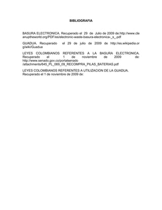 BIBLIOGRAFIA


BASURA ELECTRONICA. Recuperado el 29 de Julio de 2009 de:http://www.cle
anuptheworld.org/PDF/es/electronic-waste-basura-electronica-_s_.pdf
GUADUA. Recuperado      el 29 de julio de 2009 de http://es.wikipedia.or
g/wiki/Guadua
LEYES COLOMBIANOS REFERENTES A LA BASURA ELECTRONICA.
Recuperado      el         1     de   noviembre de 2009 de:
http://www.senado.gov.co/portalsenado
/attachments/645_PL_069_09_RECOMPRA_PILAS_BATERIAS.pdf
LEYES COLOMBIANOS REFERENTES A UTILIZACION DE LA GUADUA.
Recuperado el 1 de noviembre de 2009 de:
 