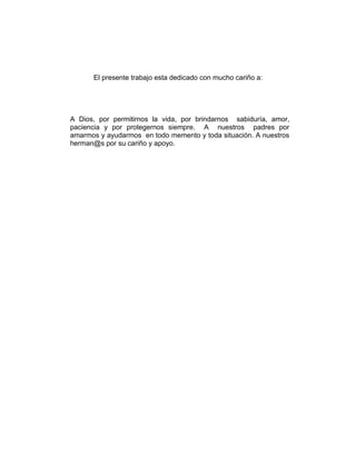 El presente trabajo esta dedicado con mucho cariño a:




A Dios, por permitirnos la vida, por brindarnos sabiduría, amor,
paciencia y por protegernos siempre. A nuestros padres por
amarmos y ayudarmos en todo memento y toda situación. A nuestros
herman@s por su cariño y apoyo.
 
