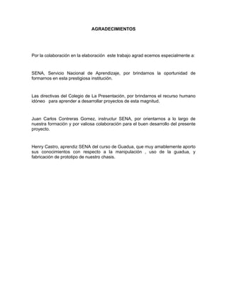 AGRADECIMIENTOS




Por la colaboración en la elaboración este trabajo agrad ecemos especialmente a:


SENA, Servicio Nacional de Aprendizaje, por brindarnos la oportunidad de
formarnos en esta prestigiosa institución.


Las directivas del Colegio de La Presentación, por brindarnos el recurso humano
idóneo para aprender a desarrollar proyectos de esta magnitud.


Juan Carlos Contreras Gomez, instructur SENA, por orientarnos a lo largo de
nuestra formación y por valiosa colaboración para el buen desarrollo del presente
proyecto.


Henry Castro, aprendiz SENA del curso de Guadua, que muy amablemente aporto
sus conocimientos con respecto a la manipulación , uso de la guadua, y
fabricación de prototipo de nuestro chasis.
 