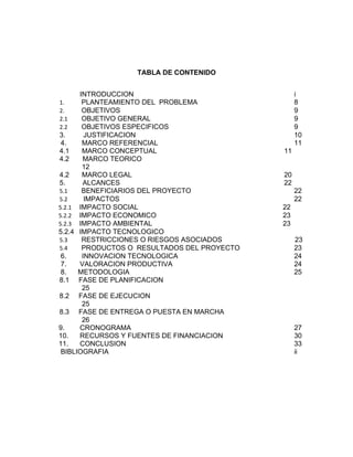 TABLA DE CONTENIDO


      INTRODUCCION                                i
1.     PLANTEAMIENTO DEL PROBLEMA                 8
2.     OBJETIVOS                                  9
2.1    OBJETIVO GENERAL                           9
2.2    OBJETIVOS ESPECIFICOS                      9
3.      JUSTIFICACION                             10
 4.    MARCO REFERENCIAL                          11
4.1    MARCO CONCEPTUAL                      11
4.2    MARCO TEORICO
       12
4.2    MARCO LEGAL                           20
5.     ALCANCES                              22
5.1    BENEFICIARIOS DEL PROYECTO                 22
5.2     IMPACTOS                                  22
5.2.1 IMPACTO SOCIAL                         22
5.2.2 IMPACTO ECONOMICO                      23
5.2.3 IMPACTO AMBIENTAL                      23
5.2.4 IMPACTO TECNOLOGICO
5.3    RESTRICCIONES O RIESGOS ASOCIADOS          23
5.4    PRODUCTOS O RESULTADOS DEL PROYECTO        23
 6.    INNOVACION TECNOLOGICA                     24
 7.   VALORACION PRODUCTIVA                       24
 8.   METODOLOGIA                                 25
8.1 FASE DE PLANIFICACION
       25
8.2 FASE DE EJECUCION
       25
8.3 FASE DE ENTREGA O PUESTA EN MARCHA
       26
9.    CRONOGRAMA                                  27
10.   RECURSOS Y FUENTES DE FINANCIACION          30
11.   CONCLUSION                                  33
 BIBLIOGRAFIA                                     ii
 