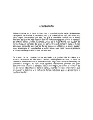 INTRODUCCIÓN


El hombre nace en la tierra y transforma la naturaleza para su propio beneficio,
pero pocas veces hace lo necesario para que su entorno de vida, sea adecuado
para seguir subsistiendo; por eso, es que el constante cambio en el medio
ambiente del planeta, nos dice que es hora de hacer algo para apoyar el bienestar
del entorno donde vivimos. Entonces, ¿Cuál es la mejor forma para ayudar, de
forma eficaz, al bienestar de todos los seres vivos del planeta?, pues podemos
comenzar pensando que muchas de las cosas que utilizamos a diario, pueden
tener un rediseño en su estructura y conformación, para hacer menos impactante
la contaminación y el deterioro de los recursos.


Es el caso de los computadores de escritorio, que gracias a la tecnología y la
audacia del hombre se han venido creando, donde podemos tomar un punto de
referencia en el cual basar el apoyo hacia una mejor civilización de armonía y de
conciencia ecológica. Ya que estos aparatos electrónicos generan una gran
contaminación, creando la conocida basura tecnológica, la cual es el resultado de
los crecientes adelantos que tiene la ciencia, dejando obsoletos implementos que
promueven el deterioro y el mal gasto de los materiales que nos proporciona el
medio ambiente.
 