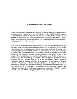 1. PLANTEAMIENTO DEL PROBLEMA




El rápido crecimiento mundial en el consumo de aparatos eléctricos y electrónicos
ha provocado un incremento en la manufactura de estos productos. Este proceso
se ha acelerado gracias a diseños que reducen la vida útil del artículo, lo cual
acelera la fabricación así como la generación de basura electrónica. Ambas
etapas entrañan serios problemas debido a la inclusión de químicos peligrosos y
metales pesados en estos aparatos.


Es el caso de la fabricación de computadores se incluyen materiales tóxicos que
afectan la salud de miles de trabajadores que laboran en las líneas de producción
y que desconocen el riesgo de permanecer expuestos, en forma directa, a estos
compuestos tóxicos tales como el cromo (que se usa en las cubiertas de metal) y
es cancerígeno; otro es el cadmio (utilizado en baterías recargables, contactos y
conexiones de monitores de tubo de rayo catódico), que afecta el riñón y los
huesos; el mercurio (utilizado en monitores de pantalla plana dentro del sistema de
iluminación) daña el cerebro y el sistema nervioso; el plomo (contenido en los
monitores de tubo de rayo catódico y en las soldaduras) provoca deterioro
intelectual, daño al sistema nervioso, al sanguíneo y al reproductivo. También
están los retardantes de flama bromados (utilizados en tarjetas de circuito y
cubiertas de plástico) que son neurotóxicos y pueden deteriorar aprendizaje y la
memoria. (1). Por lo ya mencionado, la pregunta que se plantea es ¿Cómo crear
y diseñar una cubierta de madera con adornos de materiales reciclables para los
computadores con el fin reducir y prevenir la basura tecnológica?
 