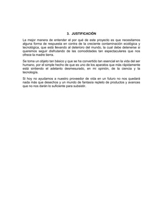 3. JUSTIFICACIÓN
La mejor manera de entender el por qué de este proyecto es que necesitamos
alguna forma de respuesta en contra de la creciente contaminación ecológica y
tecnológica, que está llevando al deterioro del mundo, la cual debe detenerse si
queremos seguir disfrutando de las comodidades tan espectaculares que nos
ofrece la madre tierra.
Se toma un objeto tan básico y que se ha convertido tan esencial en la vida del ser
humano, por el simple hecho de que es uno de los aparatos que más rápidamente
está sintiendo el adelanto desmesurado, en mi opinión, de la ciencia y la
tecnología.
Si hoy no ayudamos a nuestro proveedor de vida en un futuro no nos quedará
nada más que desechos y un mundo de fantasía repleto de productos y avances
que no nos darán lo suficiente para subsistir.
 
