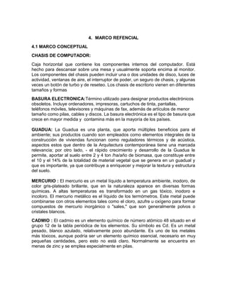 4. MARCO REFENCIAL
4.1 MARCO CONCEPTUAL
CHASIS DE COMPUTADOR:
Caja horizontal que contiene los componentes internos del computador. Está
hecho para descansar sobre una mesa y usualmente soporta encima al monitor.
Los componentes del chasis pueden incluir una o dos unidades de disco, luces de
actividad, ventanas de aire, el interruptor de poder, un seguro de chasis, y algunas
veces un botón de turbo y de reseteo. Los chasis de escritorio vienen en diferentes
tamaños y formas
BASURA ELECTRONICA:Término utilizado para designar productos electrónicos
obsoletos. Incluye ordenadores, impresoras, cartuchos de tinta, pantallas,
teléfonos móviles, televisores y máquinas de fax, además de artículos de menor
tamaño como pilas, cables y discos. La basura electrónica es el tipo de basura que
crece en mayor medida y contamina más en la mayoría de los países.
GUADUA: La Guadua es una planta, que aporta múltiples beneficios para el
ambiente; sus productos cuando son empleados como elementos integrales de la
construcción de viviendas funcionan como reguladores térmicos y de acústica,
aspectos estos que dentro de la Arquitectura contemporánea tiene una marcada
relevancia; por otro lado, - el rápido crecimiento y desarrollo de la Guadua le
permite, aportar al suelo entre 2 y 4 ton /ha/año de biomasa, que constituye entre
el 10 y el 14% de la totalidad de material vegetal que se genera en un guadual y
que es importante, ya que contribuye a enriquecer y mejorar la textura y estructura
del suelo.
MERCURIO : El mercurio es un metal líquido a temperatura ambiente, inodoro, de
color gris-plateado brillante, que en la naturaleza aparece en diversas formas
químicas. A altas temperaturas es transformado en un gas tóxico, inodoro e
incoloro. El mercurio metálico es el líquido de los termómetros. Este metal puede
combinarse con otros elementos tales como el cloro, azufre u oxígeno para formar
compuestos de mercurio inorgánico o "sales," que son generalmente polvos o
cristales blancos.
CADMIO : El cadmio es un elemento químico de número atómico 48 situado en el
grupo 12 de la tabla periódica de los elementos. Su símbolo es Cd. Es un metal
pesado, blanco azulado, relativamente poco abundante. Es uno de los metales
más tóxicos, aunque podría ser un elemento químico esencial, necesario en muy
pequeñas cantidades, pero esto no está claro. Normalmente se encuentra en
menas de zinc y se emplea especialmente en pilas.
 