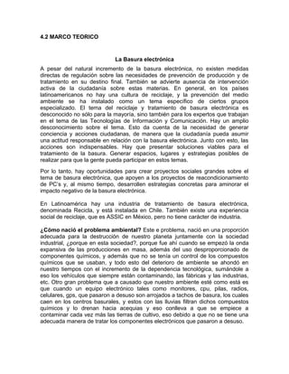 4.2 MARCO TEORICO
La Basura electrónica
A pesar del natural incremento de la basura electrónica, no existen medidas
directas de regulación sobre las necesidades de prevención de producción y de
tratamiento en su destino final. También se advierte ausencia de intervención
activa de la ciudadanía sobre estas materias. En general, en los países
latinoamericanos no hay una cultura de reciclaje, y la prevención del medio
ambiente se ha instalado como un tema específico de ciertos grupos
especializado. El tema del reciclaje y tratamiento de basura electrónica es
desconocido no sólo para la mayoría, sino también para los expertos que trabajan
en el tema de las Tecnologías de Información y Comunicación. Hay un amplio
desconocimiento sobre el tema. Esto da cuenta de la necesidad de generar
conciencia y acciones ciudadanas, de manera que la ciudadanía pueda asumir
una actitud responsable en relación con la basura electrónica. Junto con esto, las
acciones son indispensables. Hay que presentar soluciones viables para el
tratamiento de la basura. Generar espacios, lugares y estrategias posibles de
realizar para que la gente pueda participar en estos temas.
Por lo tanto, hay oportunidades para crear proyectos sociales grandes sobre el
tema de basura electrónica, que apoyen a los proyectos de reacondicionamiento
de PC’s y, al mismo tiempo, desarrollen estrategias concretas para aminorar el
impacto negativo de la basura electrónica.
En Latinoamérica hay una industria de tratamiento de basura electrónica,
denominada Recicla, y está instalada en Chile. También existe una experiencia
social de reciclaje, que es ASSIC en México, pero no tiene carácter de industria.
¿Cómo nació el problema ambiental? Este e problema, nació en una proporción
adecuada para la destrucción de nuestro planeta juntamente con la sociedad
industrial, ¿porque en esta sociedad?, porque fue ahí cuando se empezó la onda
expansiva de las producciones en masa, además del uso desproporcionado de
componentes químicos, y además que no se tenía un control de los compuestos
químicos que se usaban, y todo esto del deterioro de ambiente se ahondó en
nuestro tiempos con el incremento de la dependencia tecnológica, sumándole a
eso los vehículos que siempre están contaminando, las fábricas y las industrias,
etc. Otro gran problema que a causado que nuestro ambiente esté como está es
que cuando un equipo electrónico tales como monitores, cpu, pilas, radios,
celulares, gps, que pasaron a desuso son arrojados a tachos de basura, los cuales
caen en los centros basurales, y estos con las lluvias filtran dichos compuestos
químicos y lo drenan hacia acequias y eso conlleva a que se empiece a
contaminar cada vez más las tierras de cultivo, eso debido a que no se tiene una
adecuada manera de tratar los componentes electrónicos que pasaron a desuso.
 