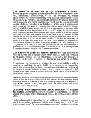 ¿Qué pasaría de no evitar que se siga contaminado el planeta?
En caso de que no corrijamos nuestras costumbres de botar componentes como
pilas, transistores, condensadores, y que las empresas no reciclen
adecuadamente los equipos electrónicos como celulares, computadoras, radios,
televisores, GPS, monitores, etc. Lamentablemente nuestro planeta diariamente
estaría pasando a una muerte inevitable, una muerte que de poco iría arrasando
con ella a todo ser vivo sobre la faz de la tierra, y ahí se vería el Apocalipsis en
carne propia, ya que ahora en nuestros días estamos experimentando grandes
cambios en el clima y nos sofoca, nos enfría, imaginemos cuando las aguas estén
contaminadas, el cielo desprotegido y los rayos UV caigan directamente sobre
nuestros suelos, nuestros ríos sin peces, y en vez de eso lleno de contaminantes,
solo imaginemos eso, que pasaría, la gente se mataría por un plato de comida,
mataría por un vaso de agua, imaginemos que lo que más caro ya no sería el
combustible sino el agua, quizás hasta el hombre en afán de supervivencia
llegaría a adaptarse o mutarse talvez para que pueda soportar las inclemencias
cambiantes de su medio ambiente. Pasaríamos a la extinción como especie y todo
lo logrado se iría al tacho, todo esto por nosotros mismos, por no saber cuidar lo
que tenemos. De no evitar que se siga contaminando lo peor que podría pasar es
la extinción de nuestra especie y de toda la vida en la tierra.
¿Qué materiales se utilizan para hacer una computadora? Los materiales son
varios por ejemplo para la pantalla utilizan vidrio y cobre, su placa está compuesta
de integrados, circuitos que se interconectan a su vez y son soldados, la
estructura es de hierro y aluminio en algunas de sus partes no en todas.
El poliuretano ese encuentra en muchas de sus partes debido a esto lo
encontramos en el floppy, la unidad de Cd y en la mayoría de los botones. Las
tarjetas internas están hechas de un compuesto especial plástico en su base allí
se encuentra también adherido a hierro. Una computadora personal, o PC,
contiene en promedio nueve sustancias químicas tóxicas, desde plomo y arsénico
hasta cobalto y mercurio.
Según una encuesta por la organización ecologista Greenpeace, los consumidores
llevada a cabo en nueve países pagarían más por una PC que contenga menos
materiales tóxicos. En México la encuesta reveló que la gente está dispuesta a
pagar hasta US$229 dólares más para tener una computadora con menos
productos tóxicos encuestados.
¿Y quiénes deben responsabilizarse por la eliminación de máquinas
desechadas? Los fabricantes, afirma la encuesta de Greenpeace. Tan sólo en
Estados Unidos, cada año se desechan 30 millones de computadoras personales
o PCs.
Los llamados desechos electrónicos son un problema en aumento, es por eso
-dice la investigación- que la gente está dispuesta a pagar más por una PC más
ecológicamente "sana". En otros países la encuesta reveló que los consumidores
 