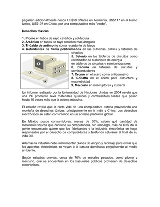 pagarían adicionalmente desde US$59 dólares en Alemania, US$117 en el Reino
Unido, US$197 en China, por una computadora más "verde".
Desechos tóxicos
1. Plomo en tubos de rayo catódico y soldadura
2. Arsénico en tubos de rayo catódico más antiguos
3. Trióxido de antimonio como retardante de fuego
4. Retardantes de flama polibromados en las cubiertas, cables y tableros de
circuitos
5. Selenio en los tableros de circuitos como
rectificador de suministro de energía
en tableros de circuitos y semiconductores
6. Cadmio en tableros de circuitos y
semiconductores
7. Cromo en el acero como anticorrosivo
8. Cobalto en el acero para estructura y
magnetividad
9. Mercurio en interruptores y cubierta
Un informe realizado por la Universidad de Naciones Unidas en 2004 reveló que
una PC promedio lleva materiales químicos y combustibles fósiles que pesan
hasta 10 veces más que la misma máquina.
El estudio reveló que la corta vida de una computadora estaba provocando una
montaña de desechos tóxicos, principalmente en la India y China. Los desechos
electrónicos se están convirtiendo en un enorme problema global.
En México pocos consumidores, menos de 30%, saben qué cantidad de
materiales tóxicos que contiene su computadora. Sin embargo, más de 60% de la
gente encuestada quiere que los fabricantes y la industria electrónica se haga
responsable por el desecho de computadoras y teléfonos celulares al final de su
vida útil.
Además la industria debe instrumentar planes de acopio y reciclaje para evitar que
los aparatos electrónicos se vayan a la basura doméstica perjudicando al medio
ambiente.
Según estudios previos, cerca de 70% de metales pesados, como plomo y
mercurio, que se encuentran en los basureros públicos provienen de desechos
electrónicos.
 