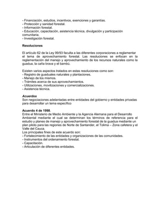 - Financiación, estudios, incentivos, exenciones y garantías.
- Protección y sanidad forestal.
- Información forestal.
- Educación, capacitación, asistencia técnica, divulgación y participación
comunitaria.
- Investigación forestal.
Resoluciones
El artículo 62 de la Ley 99/93 faculta a las diferentes corporaciones a reglamentar
el tema de aprovechamiento forestal. Las resoluciones se enfocan en la
reglamentación del manejo y aprovechamiento de los recursos naturales como la
guadua, la caña brava y el bambú.
Existen varios aspectos tratados en estas resoluciones como son:
- Registro de guaduales naturales y plantaciones.
- Manejo de los mismos.
- Trámites acerca de sus aprovechamientos.
- Utilizaciones, movilizaciones y comercializaciones.
- Asistencia técnica.
Acuerdos
Son negociaciones adelantadas entre entidades del gobierno y entidades privadas
para desarrollar un tema específico
Acuerdo 4 de 1998.
Entre el Ministerio de Medio Ambiente y la Agencia Alemana para el Desarrollo
Ambiental mediante el cual se determinan los términos de referencia para el
estudio y planes de manejo y aprovechamiento forestal de la guadua mediante un
plan piloto para las regiones de Norte de Santander, el Tolima – Zona cafetera y el
Valle del Cauca.
Los principales fines de este acuerdo son:
- Fortalecimiento de las entidades y organizaciones de las comunidades.
- Instrumentos del ordenamiento forestal.
- Capacitación.
- Articulación de diferentes entidades.
 