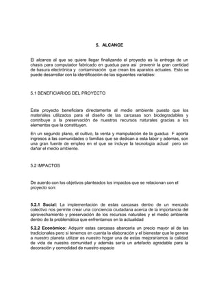 5. ALCANCE
El alcance al que se quiere llegar finalizando el proyecto es la entrega de un
chasis para computador fabricado en guadua para asi prevenir la gran cantidad
de basura electrónica y contaminación que crean los aparatos actuales. Esto se
puede desarrollar con la identificación de las siguientes variables:
5.1 BENEFICIARIOS DEL PROYECTO
Este proyecto beneficiara directamente al medio ambiente puesto que los
materiales utilizados para el diseño de las carcasas son biodegradables y
contribuye a la preservación de nuestros recursos naturales gracias a los
elementos que la constituyen.
En un segundo plano, el cultivo, la venta y manipulación de la guadua F aporta
ingresos a las comunidades o familias que se dedican a esta labor y ademas, son
una gran fuente de empleo en el que se incluye la tecnologia actual pero sin
dañar el medio ambiente.
5.2 IMPACTOS
De auerdo con los objetivos planteados los impactos que se relacionan con el
proyecto son:
5.2.1 Social: La implementación de estas carcasas dentro de un mercado
colectivo nos permite crear una conciencia ciudadana acerca de la importancia del
aprovechamiento y preservación de los recursos naturales y el medio ambiente
dentro de la problemática que enfrentamos en la actualidad
5.2.2 Económico: Adquirir estas carcasas abarcaría un precio mayor al de las
tradicionales pero si tenemos en cuenta la elaboración y el bienestar que le genera
a nuestro planeta utilizar es nuestro hogar una de estas mejoraríamos la calidad
de vida de nuestra comunidad y además sería un artefacto agradable para la
decoración y comodidad de nuestro espacio
 