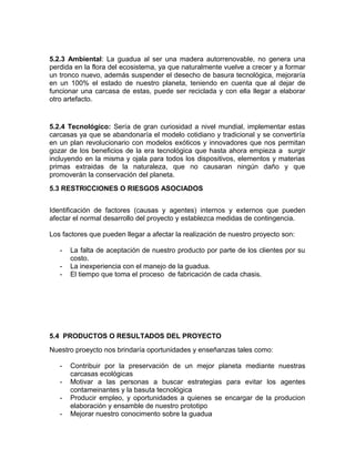 5.2.3 Ambiental: La guadua al ser una madera autorrenovable, no genera una
perdida en la flora del ecosistema, ya que naturalmente vuelve a crecer y a formar
un tronco nuevo, además suspender el desecho de basura tecnológica, mejoraría
en un 100% el estado de nuestro planeta, teniendo en cuenta que al dejar de
funcionar una carcasa de estas, puede ser reciclada y con ella llegar a elaborar
otro artefacto.
5.2.4 Tecnológico: Sería de gran curiosidad a nivel mundial, implementar estas
carcasas ya que se abandonaría el modelo cotidiano y tradicional y se convertiría
en un plan revolucionario con modelos exóticos y innovadores que nos permitan
gozar de los beneficios de la era tecnológica que hasta ahora empieza a surgir
incluyendo en la misma y ojala para todos los dispositivos, elementos y materias
primas extraidas de la naturaleza, que no causaran ningún daño y que
promoverán la conservación del planeta.
5.3 RESTRICCIONES O RIESGOS ASOCIADOS
Identificación de factores (causas y agentes) internos y externos que pueden
afectar el normal desarrollo del proyecto y establezca medidas de contingencia.
Los factores que pueden llegar a afectar la realización de nuestro proyecto son:
- La falta de aceptación de nuestro producto por parte de los clientes por su
costo.
- La inexperiencia con el manejo de la guadua.
- El tiempo que toma el proceso de fabricación de cada chasis.
5.4 PRODUCTOS O RESULTADOS DEL PROYECTO
Nuestro proeycto nos brindaría oportunidades y enseñanzas tales como:
- Contribuir por la preservación de un mejor planeta mediante nuestras
carcasas ecológicas
- Motivar a las personas a buscar estrategias para evitar los agentes
contameinantes y la basuta tecnológica
- Producir empleo, y oportunidades a quienes se encargar de la producion
elaboración y ensamble de nuestro prototipo
- Mejorar nuestro conocimento sobre la guadua
 