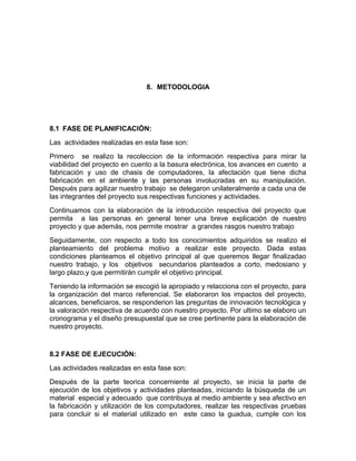 8. METODOLOGIA
8.1 FASE DE PLANIFICACIÓN:
Las actividades realizadas en esta fase son:
Primero se realizo la recoleccion de la información respectiva para mirar la
viabilidad del proyecto en cuento a la basura electrónica, los avances en cuento a
fabricación y uso de chasis de computadores, la afectación que tiene dicha
fabricación en el ambiente y las personas involucradas en su manipulación.
Después para agilizar nuestro trabajo se delegaron unilateralmente a cada una de
las integrantes del proyecto sus respectivas funciones y actividades.
Continuamos con la elaboración de la introducción respectiva del proyecto que
permita a las personas en general tener una breve explicación de nuestro
proyecto y que además, nos permite mostrar a grandes rasgos nuestro trabajo
Seguidamente, con respecto a todo los conocimientos adquiridos se realizo el
planteamiento del problema motivo a realizar este proyecto. Dada estas
condiciones planteamos el objetivo principal al que queremos llegar finalizadao
nuestro trabajo, y los objetivos secundarios planteados a corto, medosiano y
largo plazo,y que permitirán cumplir el objetivo principal.
Teniendo la información se escogió la apropiado y relacciona con el proyecto, para
la organización del marco referencial. Se elaboraron los impactos del proyecto,
alcances, beneficiaros, se responderion las preguntas de innovación tecnológica y
la valoración respectiva de acuerdo con nuestro proyecto. Por ultimo se elaboro un
cronograma y el diseño presupuestal que se cree pertinente para la elaboración de
nuestro proyecto.
8.2 FASE DE EJECUCIÓN:
Las actividades realizadas en esta fase son:
Después de la parte teorica concerniente al proyecto, se inicia la parte de
ejecución de los objetivos y actividades planteadas, iniciando la búsqueda de un
material especial y adecuado que contribuya al medio ambiente y sea afectivo en
la fabricación y utilización de los computadores, realizar las respectivas pruebas
para concluir si el material utilizado en este caso la guadua, cumple con los
 