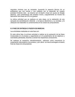 requisitos minimos que se necesitan, buscando la asesoría técnica de un
profesional que nos oriente y nos colabore con el desarrollo de nuestro
prototipo.Teniendo esto, se iniciaría con el diseño virtual con ayuda de Google
skechup para presentación del prototipo inicial y seguidamente se iniciara lac
fabricación del chasis de CPU en guadua.
La ultima actividad que se realizara en esta etapa, es la realización de una
campaña de sensibilización referente a la basura electrónica y su reciclaje, y la
utilización de materiales no contaminantes en los chasis de computadores.
8.3 FASE DE ENTREGA O PUESTA EN MARCHA:
Las actividades realizadas en esta fase son:
En esta ultima fase, la primera actividad a realizar es la evaluación de las fases
involucradas en el proceso y seguimiento en el cumplimiento de los objetivos y
actividades planteadas, llevando a extraer las respectivas conclusiones.
Se realizara la respectiva retroalimentación, utilizando como mecanismo la
sustentación del proyecto a los jurados, y por ultimo se hara la entregara el diseño
final de chasis de computadores.
 