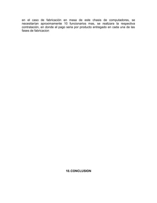 en el caso de fabricación en masa de este chasis de computadores, se
necesitarían aproximamente 10 funcionarios mas, se realizara la respectiva
contratación, en donde el pago seria por producto entregado en cada una de las
fases de fabricacion
10.CONCLUSION
 